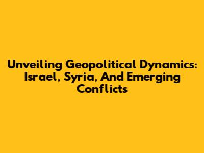 Unveiling Geopolitical Dynamics: Israel, Syria, And Emerging Conflicts