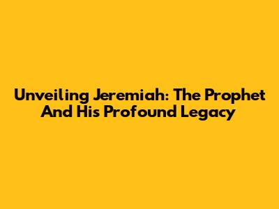 Unveiling Jeremiah: The Prophet And His Profound Legacy