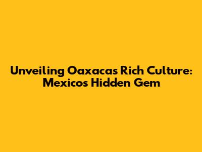 Unveiling Oaxaca's Rich Culture: Mexico's Hidden Gem