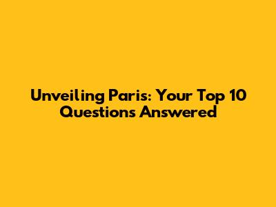 Unveiling Paris: Your Top 10 Questions Answered