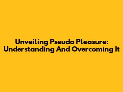 Unveiling Pseudo Pleasure: Understanding And Overcoming It
