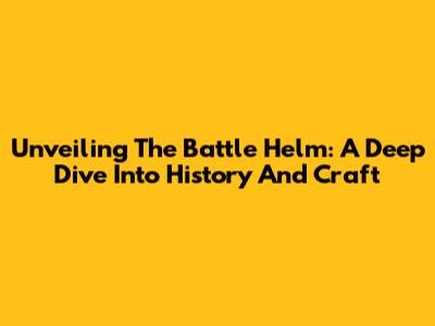 Unveiling The Battle Helm: A Deep Dive Into History And Craft