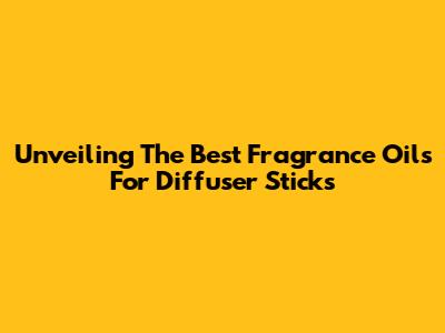 Unveiling The Best Fragrance Oils For Diffuser Sticks
