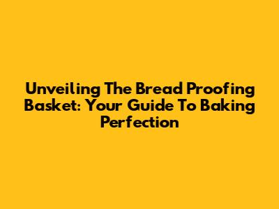Unveiling The Bread Proofing Basket: Your Guide To Baking Perfection
