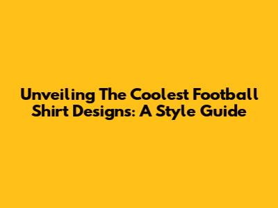 Unveiling The Coolest Football Shirt Designs: A Style Guide