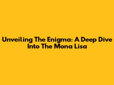 Unveiling The Enigma: A Deep Dive Into The Mona Lisa