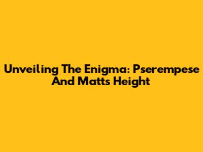 Unveiling The Enigma: Pserempese And Matt's Height