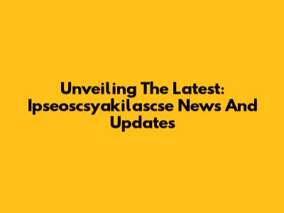 Unveiling The Latest: Ipseoscsyakilascse News And Updates