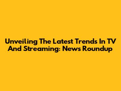 Unveiling The Latest Trends In TV And Streaming: News Roundup