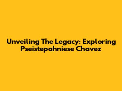 Unveiling The Legacy: Exploring Pseistepahniese Chavez