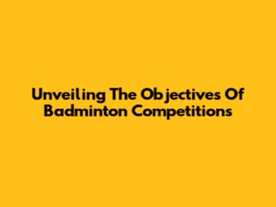 Unveiling The Objectives Of Badminton Competitions