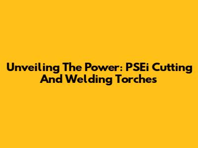 Unveiling The Power: PSEi Cutting And Welding Torches