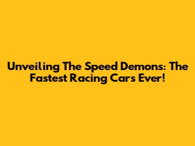 Unveiling The Speed Demons: The Fastest Racing Cars Ever!