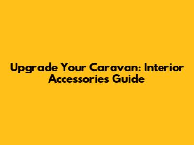 Upgrade Your Caravan: Interior Accessories Guide