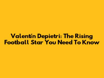 Valentín Depietri: The Rising Football Star You Need To Know