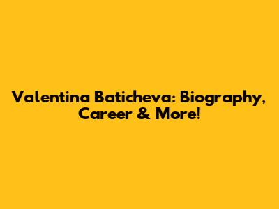 Valentina Baticheva: Biography, Career & More!