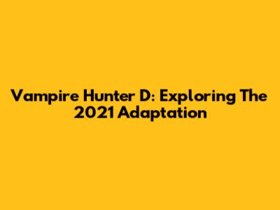 Vampire Hunter D: Exploring The 2021 Adaptation