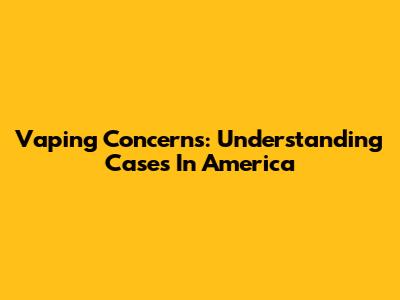 Vaping Concerns: Understanding Cases In America