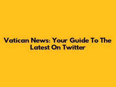 Vatican News: Your Guide To The Latest On Twitter