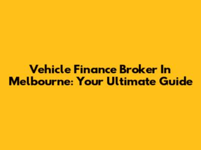 Vehicle Finance Broker In Melbourne: Your Ultimate Guide