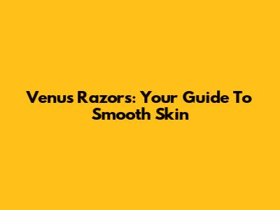 Venus Razors: Your Guide To Smooth Skin