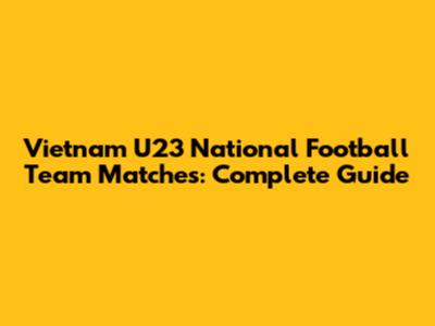 Vietnam U23 National Football Team Matches: Complete Guide