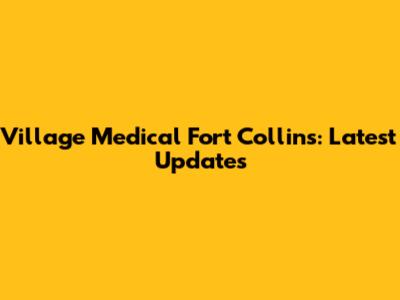 Village Medical Fort Collins: Latest Updates