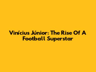 Vinícius Júnior: The Rise Of A Football Superstar