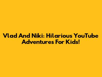 Vlad And Niki: Hilarious YouTube Adventures For Kids!
