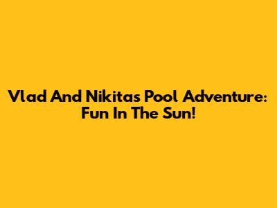 Vlad And Nikita's Pool Adventure: Fun In The Sun!
