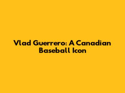 Vlad Guerrero: A Canadian Baseball Icon