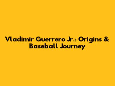 Vladimir Guerrero Jr.: Origins & Baseball Journey