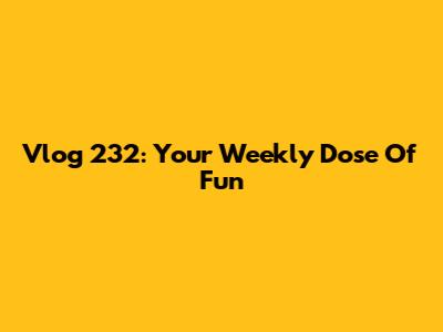 Vlog 232: Your Weekly Dose Of Fun