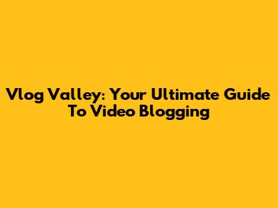 Vlog Valley: Your Ultimate Guide To Video Blogging