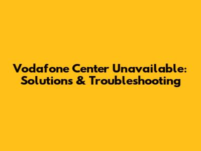 Vodafone Center Unavailable: Solutions & Troubleshooting