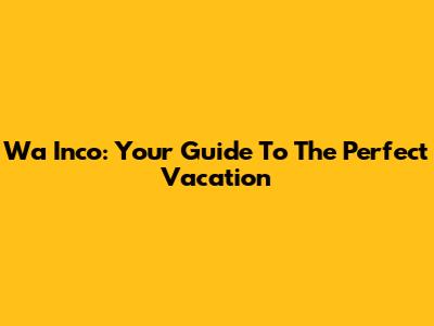 Wa Inco: Your Guide To The Perfect Vacation