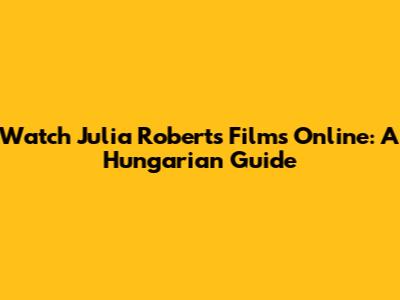 Watch Julia Roberts Films Online: A Hungarian Guide