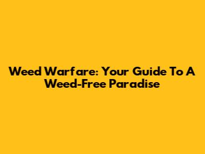 Weed Warfare: Your Guide To A Weed-Free Paradise