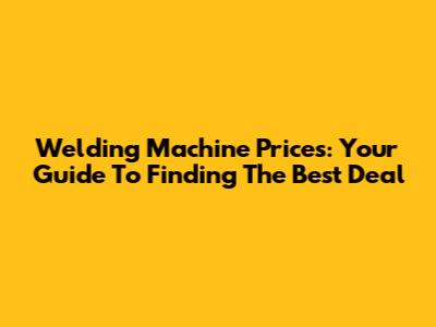 Welding Machine Prices: Your Guide To Finding The Best Deal