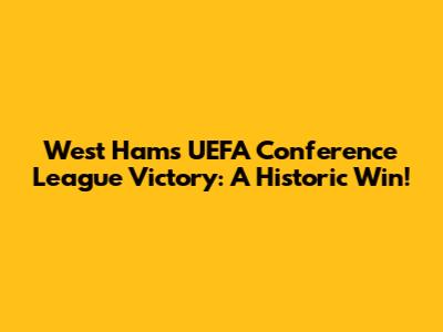 West Ham's UEFA Conference League Victory: A Historic Win!