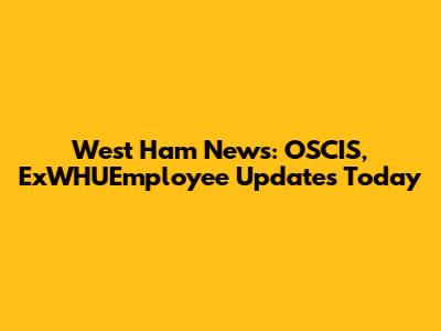 West Ham News: OSCIS, ExWHUEmployee Updates Today