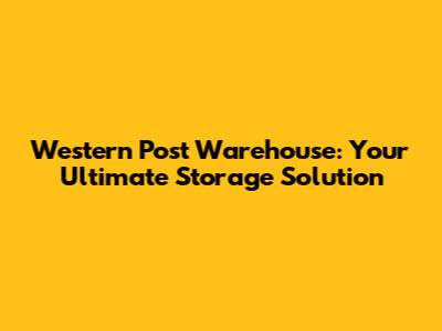 Western Post Warehouse: Your Ultimate Storage Solution