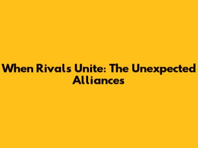 When Rivals Unite: The Unexpected Alliances
