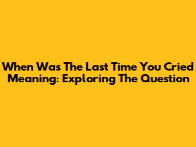When Was The Last Time You Cried Meaning: Exploring The Question