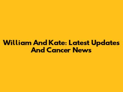 William And Kate: Latest Updates And Cancer News