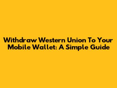 Withdraw Western Union To Your Mobile Wallet: A Simple Guide
