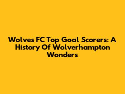 Wolves FC Top Goal Scorers: A History Of Wolverhampton Wonders