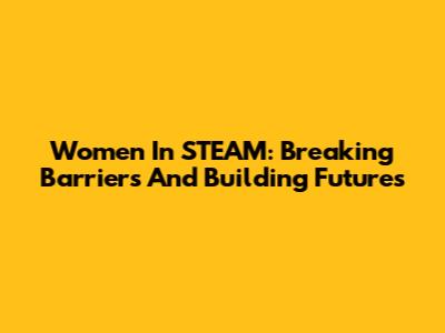 Women In STEAM: Breaking Barriers And Building Futures