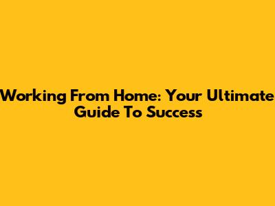 Working From Home: Your Ultimate Guide To Success