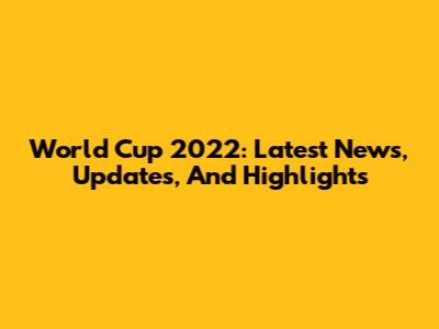 World Cup 2022: Latest News, Updates, And Highlights